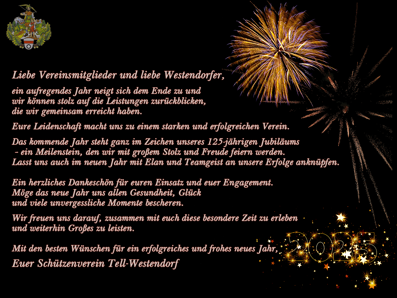 Liebe Vereinsmitglieder und liebe Westendorfer,  ein aufregendes Jahr neigt sich dem Ende zu und wir können stolz auf die Leistungen zurückblicken, die wir gemeinsam erreicht haben. Eure Leidenschaft macht uns zu einem starken und erfolgreichen Verein.  Das kommende Jahr steht ganz im Zeichen unseres 125-jährigen Jubiläums – ein Meilenstein, den wir mit großem Stolz und Freude feiern werden. Lasst uns auch im neuen Jahr mit Elan und Teamgeist an unsere Erfolge anknüpfen.  Ein herzliches Dankeschön für euren Einsatz und euer Engagement.  Möge das neue Jahr uns allen Gesundheit, Glück und viele unvergessliche Momente bescheren.  Wir freuen uns darauf, zusammen mit euch diese besondere Zeit zu erleben und weiterhin Großes zu leisten.  Mit den besten Wünschen für ein erfolgreiches und frohes neues Jahr, Euer Schützenverein Tell-Westendorf